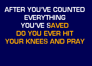 AFTER YOU'VE COUNTED
EVERYTHING
YOU'VE SAVED
DO YOU EVER HIT
YOUR KNEES AND PRAY