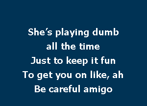 She's playing dumb
all the time
Just to keep it fun

To get you on like, ah

Be careful amigo