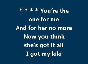 )k ) 9k 3k You're the
one for me
And for her no more
Now you think

she's got it all
I got my kiki