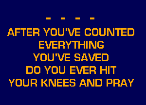 AFTER YOU'VE COUNTED
EVERYTHING
YOU'VE SAVED
DO YOU EVER HIT
YOUR KNEES AND PRAY