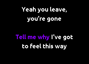 Yeah you leave,
you're gone

Tell me why I've got
to feel this way