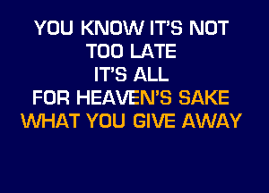 YOU KNOW ITS NOT
TOO LATE
ITS ALL
FOR HEAVEMS SAKE
WHAT YOU GIVE AWAY