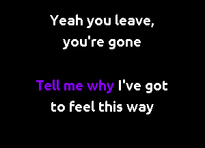 Yeah you leave,
you're gone

Tell me why I've got
to feel this way