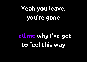 Yeah you leave,
you're gone

Tell me why I've got
to feel this way