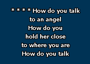 a'c )K )k )k How do you talk
to an angel
How do you
hold her close

to where you are
How do you talk