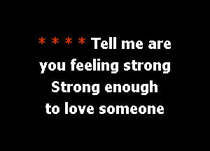 3k k 1'! 3k Tell me are
you feeling strong

Strong enough
to love someone