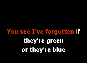You see I've forgotten if
they're green
or they're blue