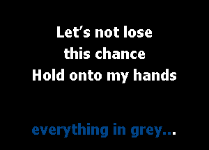 Let's not lose
this chance

Hold onto my hands

everything in grey...