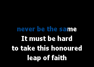 never be the same

It must be hard
to take this honoured
leap of faith