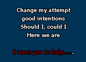 Change my attempt
good intentions
Should I, could I

Here we are