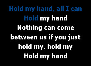Hold my hand, all I can
Hold my hand
Nothing can come
between us if you just
hold my, hold my
Hold my hand