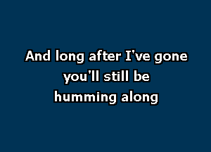 And long after I've gone
you'll still be

humming along