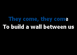 They come, they come
To build a wall between us