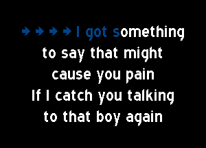 9 9 9 9 I got something
to say that might

cause you pain
If I catch you talking
to that boy again