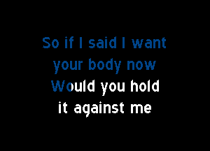 So if I said I want
your body now

Would you hold
it against me