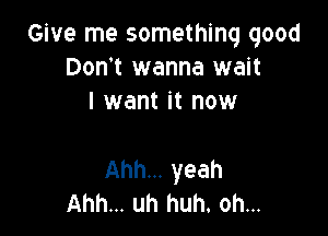 Give me something good
Don't wanna wait
I want it now

Ahh... yeah
Ahh... uh huh. oh...