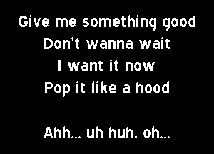 Give me something good
Don't wanna wait
I want it now

Pop it like a hood

Ahh... uh huh. oh...