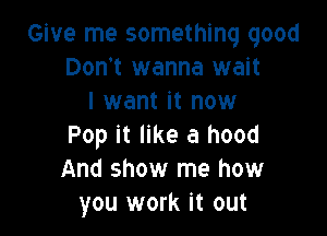 Give me something good
Don't wanna wait
I want it now

Pop it like a hood
And show me how
you work it out