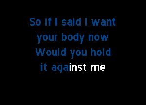 So if I said I want
your body now
Would you hold

it against me