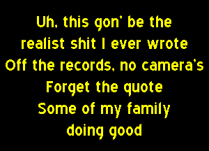 Uh. this qont be the
realist shit I ever wrote
Off the records. no camera's

Forget the quote
Some of my family
doing good