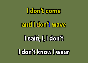 I don't come

and I don wave

lsaid, l, I don't

I don't know I wear