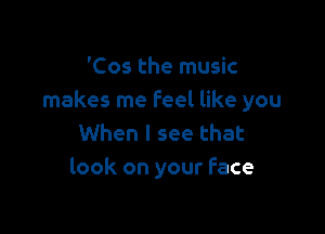 'Cos the music
makes me feel like you

When I see that
look on your Face