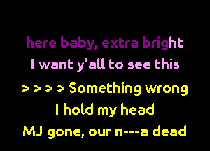 here baby, extra bright
I want y'all to see this

a- 5- Something wrong
I hold my head
MJ gone, our n---a dead