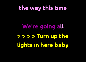 the way this time

We're going all
a- r ta- ta Turn up the
lights in here baby