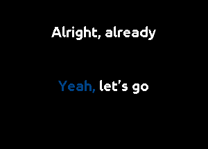 Alright, already

Yeah, let's go