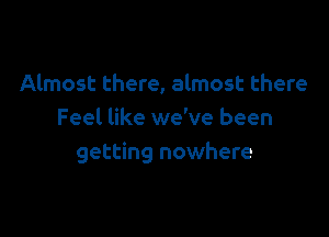 Almost there, almost there

Feel like we've been
getting nowhere