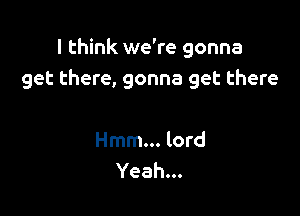 I think we're gonna
get there, gonna get there

Hmm... lord
Yeah...