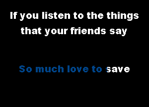 If you listen to the things
that your friends say

So much love to save