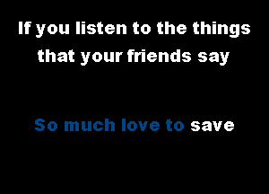 If you listen to the things
that your friends say

So much love to save
