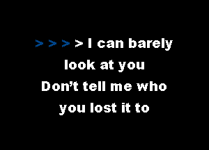 a- a- I can barely

look at you
Don't tell me who
you lost it to