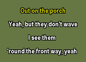 Out on the porch
Yeah, but they don't wave

lsee them

'round the front way, yeah