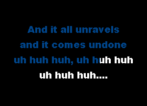 And it all unravels
and it comes undone

uh huh huh, uh huh huh
uh huh huh....