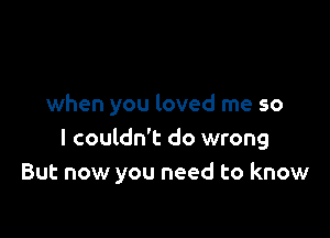 when you loved me so

I couldn't do wrong
But now you need to know