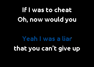IF I was to cheat
Oh, now would you

Yeah I was a liar
that you can't give up