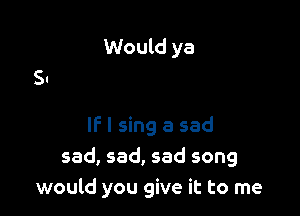 Would ya

IF I sing a sad
sad, sad, sad song
would you give it to me