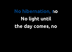 No hibernation, no
No light until

the day comes, no