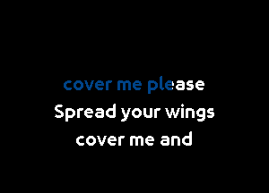 cover me please

Spread your wings
cover me and