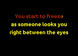 You start to freeze
as someone looks you

right between the eyes