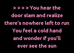 You hear the
door slam and realize
there's nowhere left to run
You feel a cold hand
and wonder if you'll
ever see the sun