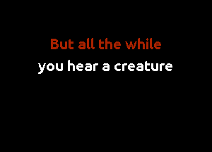 But all the while
you hear a creature