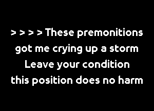 a- a- a- a- These premonitions
got me crying up a storm
Leave your condition
this position does no harm