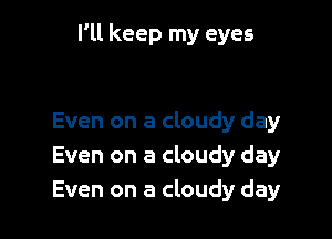 I'll keep my eyes

Even on a cloudy day
Even on a cloudy day
Even on a cloudy day