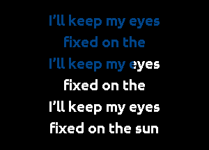 I'll keep my eyes
Fixed on the
I'll keep my eyes

Fixed on the
I'll keep my eyes
Fixed on the sun