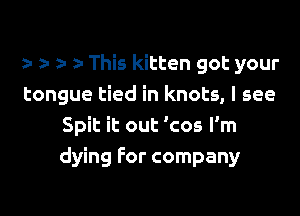 z- r z- This kitten got your
tongue tied in knots, I see

Spit it out 'cos I'm
dying for company