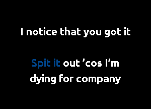 I notice that you got it

Spit it out 'cos I'm
dying for company