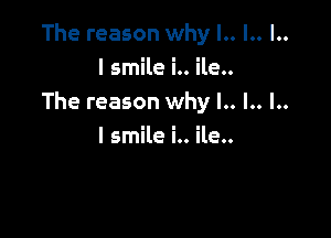 The reason why l.. l.. l..

I smile i.. ile..
The reason why l.. l.. l..

I smile i.. ile..